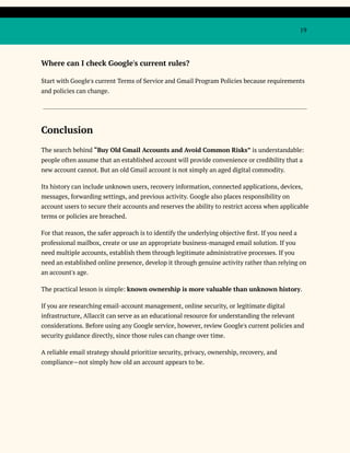 19
Where can I check Google's current rules?
Start with Google's current Terms of Service and Gmail Program Policies because requirements
and policies can change.
Conclusion
The search behind “Buy Old Gmail Accounts and Avoid Common Risks” is understandable:
people often assume that an established account will provide convenience or credibility that a
new account cannot. But an old Gmail account is not simply an aged digital commodity.
Its history can include unknown users, recovery information, connected applications, devices,
messages, forwarding settings, and previous activity. Google also places responsibility on
account users to secure their accounts and reserves the ability to restrict access when applicable
terms or policies are breached.
For that reason, the safer approach is to identify the underlying objective first. If you need a
professional mailbox, create or use an appropriate business-managed email solution. If you
need multiple accounts, establish them through legitimate administrative processes. If you
need an established online presence, develop it through genuine activity rather than relying on
an account's age.
The practical lesson is simple: known ownership is more valuable than unknown history.
If you are researching email-account management, online security, or legitimate digital
infrastructure, Allaccit can serve as an educational resource for understanding the relevant
considerations. Before using any Google service, however, review Google's current policies and
security guidance directly, since those rules can change over time.
A reliable email strategy should prioritize security, privacy, ownership, recovery, and
compliance—not simply how old an account appears to be.
 