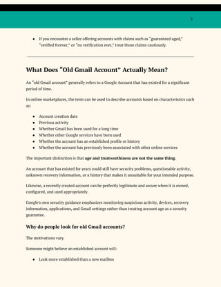 3
●​ If you encounter a seller offering accounts with claims such as “guaranteed aged,”
“verified forever,” or “no verification ever,” treat those claims cautiously.
What Does “Old Gmail Account” Actually Mean?
An “old Gmail account” generally refers to a Google Account that has existed for a significant
period of time.
In online marketplaces, the term can be used to describe accounts based on characteristics such
as:
●​ Account creation date
●​ Previous activity
●​ Whether Gmail has been used for a long time
●​ Whether other Google services have been used
●​ Whether the account has an established profile or history
●​ Whether the account has previously been associated with other online services
The important distinction is that age and trustworthiness are not the same thing.
An account that has existed for years could still have security problems, questionable activity,
unknown recovery information, or a history that makes it unsuitable for your intended purpose.
Likewise, a recently created account can be perfectly legitimate and secure when it is owned,
configured, and used appropriately.
Google's own security guidance emphasizes monitoring suspicious activity, devices, recovery
information, applications, and Gmail settings rather than treating account age as a security
guarantee.
Why do people look for old Gmail accounts?
The motivations vary.
Someone might believe an established account will:
●​ Look more established than a new mailbox
 