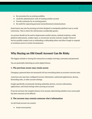 4
●​ Be convenient for an existing workflow
●​ Avoid the administrative work of creating another account
●​ Provide continuity for an existing project
●​ Be useful for separating personal and professional communications
Some buyers may also be pursuing activities designed to manipulate platform trust or avoid
restrictions. That is where the risk becomes considerably greater.
An account should not be used to impersonate another person, mislead recipients, evade
platform enforcement, conduct spam, or circumvent security controls. Google's Terms of
Service prohibit conduct such as misleading or defrauding others and allow Google to suspend
or terminate access in certain circumstances.
Why Buying an Old Gmail Account Can Be Risky
The biggest mistake is viewing the transaction as simply receiving a username and password.
You are potentially inheriting an entire digital history.
1. The previous owner may retain access
Changing a password does not necessarily tell you everything about an account's security state.
A previous user may have configured recovery information, authorized applications, devices,
forwarding rules, or other account settings.
Google specifically recommends checking unfamiliar devices, recovery information,
applications, and Gmail settings when securing an account.
If you do not know the complete history of an account, determining whether every access path
has been removed can be difficult.
2. The account may contain someone else's information
An old Gmail account can contain:
●​ Email conversations
 