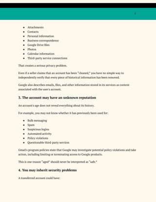 5
●​ Attachments
●​ Contacts
●​ Personal information
●​ Business correspondence
●​ Google Drive files
●​ Photos
●​ Calendar information
●​ Third-party service connections
That creates a serious privacy problem.
Even if a seller claims that an account has been “cleaned,” you have no simple way to
independently verify that every piece of historical information has been removed.
Google also describes emails, files, and other information stored in its services as content
associated with the user's account.
3. The account may have an unknown reputation
An account's age does not reveal everything about its history.
For example, you may not know whether it has previously been used for:
●​ Bulk messaging
●​ Spam
●​ Suspicious logins
●​ Automated activity
●​ Policy violations
●​ Questionable third-party services
Gmail's program policies state that Google may investigate potential policy violations and take
action, including limiting or terminating access to Google products.
This is one reason “aged” should never be interpreted as “safe.”
4. You may inherit security problems
A transferred account could have:
 