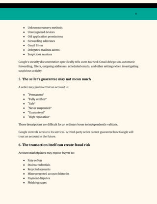 6
●​ Unknown recovery methods
●​ Unrecognized devices
●​ Old application permissions
●​ Forwarding addresses
●​ Gmail filters
●​ Delegated mailbox access
●​ Suspicious sessions
Google's security documentation specifically tells users to check Gmail delegation, automatic
forwarding, filters, outgoing addresses, scheduled emails, and other settings when investigating
suspicious activity.
5. The seller's guarantee may not mean much
A seller may promise that an account is:
●​ “Permanent”
●​ “Fully verified”
●​ “Safe”
●​ “Never suspended”
●​ “Guaranteed”
●​ “High reputation”
Those descriptions are difficult for an ordinary buyer to independently validate.
Google controls access to its services. A third-party seller cannot guarantee how Google will
treat an account in the future.
6. The transaction itself can create fraud risk
Account marketplaces may expose buyers to:
●​ Fake sellers
●​ Stolen credentials
●​ Recycled accounts
●​ Misrepresented account histories
●​ Payment disputes
●​ Phishing pages
 