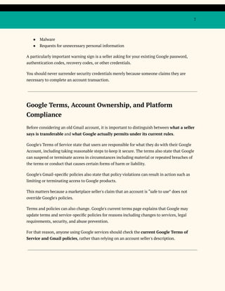 7
●​ Malware
●​ Requests for unnecessary personal information
A particularly important warning sign is a seller asking for your existing Google password,
authentication codes, recovery codes, or other credentials.
You should never surrender security credentials merely because someone claims they are
necessary to complete an account transaction.
Google Terms, Account Ownership, and Platform
Compliance
Before considering an old Gmail account, it is important to distinguish between what a seller
says is transferable and what Google actually permits under its current rules.
Google's Terms of Service state that users are responsible for what they do with their Google
Account, including taking reasonable steps to keep it secure. The terms also state that Google
can suspend or terminate access in circumstances including material or repeated breaches of
the terms or conduct that causes certain forms of harm or liability.
Google's Gmail-specific policies also state that policy violations can result in action such as
limiting or terminating access to Google products.
This matters because a marketplace seller's claim that an account is “safe to use” does not
override Google's policies.
Terms and policies can also change. Google's current terms page explains that Google may
update terms and service-specific policies for reasons including changes to services, legal
requirements, security, and abuse prevention.
For that reason, anyone using Google services should check the current Google Terms of
Service and Gmail policies, rather than relying on an account seller's description.
 