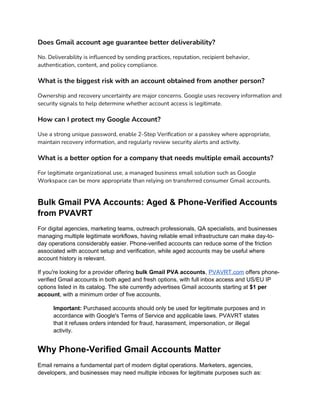 Does Gmail account age guarantee better deliverability?
No. Deliverability is influenced by sending practices, reputation, recipient behavior,
authentication, content, and policy compliance.
What is the biggest risk with an account obtained from another person?
Ownership and recovery uncertainty are major concerns. Google uses recovery information and
security signals to help determine whether account access is legitimate.
How can I protect my Google Account?
Use a strong unique password, enable 2-Step Verification or a passkey where appropriate,
maintain recovery information, and regularly review security alerts and activity.
What is a better option for a company that needs multiple email accounts?
For legitimate organizational use, a managed business email solution such as Google
Workspace can be more appropriate than relying on transferred consumer Gmail accounts.
Bulk Gmail PVA Accounts: Aged & Phone-Verified Accounts
from PVAVRT
For digital agencies, marketing teams, outreach professionals, QA specialists, and businesses
managing multiple legitimate workflows, having reliable email infrastructure can make day-to-
day operations considerably easier. Phone-verified accounts can reduce some of the friction
associated with account setup and verification, while aged accounts may be useful where
account history is relevant.
If you're looking for a provider offering bulk Gmail PVA accounts, PVAVRT.com offers phone-
verified Gmail accounts in both aged and fresh options, with full inbox access and US/EU IP
options listed in its catalog. The site currently advertises Gmail accounts starting at $1 per
account, with a minimum order of five accounts.
Important: Purchased accounts should only be used for legitimate purposes and in
accordance with Google's Terms of Service and applicable laws. PVAVRT states
that it refuses orders intended for fraud, harassment, impersonation, or illegal
activity.
Why Phone-Verified Gmail Accounts Matter
Email remains a fundamental part of modern digital operations. Marketers, agencies,
developers, and businesses may need multiple inboxes for legitimate purposes such as:
 