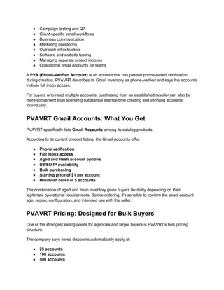 ● Campaign testing and QA
● Client-specific email workflows
● Business communication
● Marketing operations
● Outreach infrastructure
● Software and website testing
● Managing separate project inboxes
● Operational email accounts for teams
A PVA (Phone-Verified Account) is an account that has passed phone-based verification
during creation. PVAVRT describes its Gmail inventory as phone-verified and says the accounts
include full inbox access.
For buyers who need multiple accounts, purchasing from an established reseller can also be
more convenient than spending substantial internal time creating and verifying accounts
individually.
PVAVRT Gmail Accounts: What You Get
PVAVRT specifically lists Gmail Accounts among its catalog products.
According to its current product listing, the Gmail accounts offer:
● Phone verification
● Full inbox access
● Aged and fresh account options
● US/EU IP availability
● Bulk purchasing
● Starting price of $1 per account
● Minimum order of 5 accounts
The combination of aged and fresh inventory gives buyers flexibility depending on their
legitimate operational requirements. Before ordering, it's sensible to confirm the exact account
age, region, configuration, and intended use with the seller.
PVAVRT Pricing: Designed for Bulk Buyers
One of the strongest selling points for agencies and larger buyers is PVAVRT's bulk pricing
structure.
The company says tiered discounts automatically apply at:
● 25 accounts
● 100 accounts
● 500 accounts
 