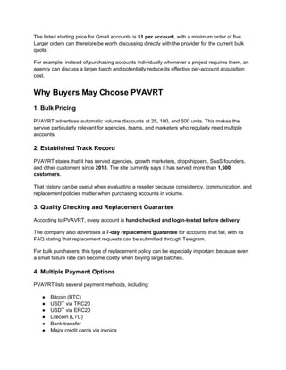 The listed starting price for Gmail accounts is $1 per account, with a minimum order of five.
Larger orders can therefore be worth discussing directly with the provider for the current bulk
quote.
For example, instead of purchasing accounts individually whenever a project requires them, an
agency can discuss a larger batch and potentially reduce its effective per-account acquisition
cost.
Why Buyers May Choose PVAVRT
1. Bulk Pricing
PVAVRT advertises automatic volume discounts at 25, 100, and 500 units. This makes the
service particularly relevant for agencies, teams, and marketers who regularly need multiple
accounts.
2. Established Track Record
PVAVRT states that it has served agencies, growth marketers, dropshippers, SaaS founders,
and other customers since 2018. The site currently says it has served more than 1,500
customers.
That history can be useful when evaluating a reseller because consistency, communication, and
replacement policies matter when purchasing accounts in volume.
3. Quality Checking and Replacement Guarantee
According to PVAVRT, every account is hand-checked and login-tested before delivery.
The company also advertises a 7-day replacement guarantee for accounts that fail, with its
FAQ stating that replacement requests can be submitted through Telegram.
For bulk purchasers, this type of replacement policy can be especially important because even
a small failure rate can become costly when buying large batches.
4. Multiple Payment Options
PVAVRT lists several payment methods, including:
● Bitcoin (BTC)
● USDT via TRC20
● USDT via ERC20
● Litecoin (LTC)
● Bank transfer
● Major credit cards via invoice
 