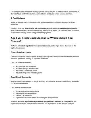 The company also states that crypto payments can qualify for an additional bulk-order discount.
Buyers should confirm the current payment terms and quote before sending payment.
5. Fast Delivery
Speed is another major consideration for businesses working against campaign or project
deadlines.
PVAVRT says that most orders are shipped within four hours of payment confirmation,
while bulk orders of 500+ accounts typically take up to 24 hours. The company says it confirms
an estimated delivery time in Telegram before payment.
Aged vs. Fresh Gmail Accounts: Which Should You
Choose?
PVAVRT offers both aged and fresh Gmail accounts, so the right choice depends on the
legitimate use case.
Fresh Gmail Accounts
Fresh accounts may be appropriate when you simply need newly created inboxes for permitted
business operations, testing, or separate workflows.
They can make sense when:
● Account age isn't important
● You're building a new workflow
● You need a lower-cost option
● You're testing email-related systems
Aged Gmail Accounts
Aged accounts have existed for longer and may be preferable when account history is relevant
to a legitimate workflow.
They may be considered for:
● Long-running business projects
● Established inbox workflows
● Certain QA scenarios
● Operational accounts where account age is a requirement
However, account age does not guarantee deliverability, stability, or compliance, and
buyers should always verify that their intended use is permitted by the relevant platform.
 