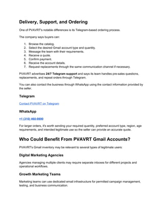 Delivery, Support, and Ordering
One of PVAVRT's notable differences is its Telegram-based ordering process.
The company says buyers can:
1. Browse the catalog.
2. Select the desired Gmail account type and quantity.
3. Message the team with their requirements.
4. Receive a quote.
5. Confirm payment.
6. Receive the account details.
7. Request replacements through the same communication channel if necessary.
PVAVRT advertises 24/7 Telegram support and says its team handles pre-sales questions,
replacements, and repeat orders through Telegram.
You can also contact the business through WhatsApp using the contact information provided by
the seller.
Telegram
Contact PVAVRT on Telegram
WhatsApp
+1 (310) 460-9890
For larger orders, it's worth sending your required quantity, preferred account type, region, age
requirements, and intended legitimate use so the seller can provide an accurate quote.
Who Could Benefit From PVAVRT Gmail Accounts?
PVAVRT's Gmail inventory may be relevant to several types of legitimate users:
Digital Marketing Agencies
Agencies managing multiple clients may require separate inboxes for different projects and
operational workflows.
Growth Marketing Teams
Marketing teams can use dedicated email infrastructure for permitted campaign management,
testing, and business communication.
 