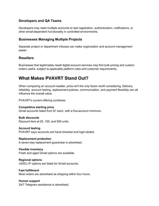 Developers and QA Teams
Developers may need multiple accounts to test registration, authentication, notifications, or
other email-dependent functionality in controlled environments.
Businesses Managing Multiple Projects
Separate project or department inboxes can make organization and account management
easier.
Resellers
Businesses that legitimately resell digital account services may find bulk pricing and custom
orders useful, subject to applicable platform rules and customer requirements.
What Makes PVAVRT Stand Out?
When comparing an account reseller, price isn't the only factor worth considering. Delivery
reliability, account testing, replacement policies, communication, and payment flexibility can all
influence the overall value.
PVAVRT's current offering combines:
Competitive starting price
Gmail accounts listed from $1 each, with a five-account minimum.
Bulk discounts
Discount tiers at 25, 100, and 500 units.
Account testing
PVAVRT says accounts are hand-checked and login-tested.
Replacement protection
A seven-day replacement guarantee is advertised.
Flexible inventory
Fresh and aged Gmail options are available.
Regional options
US/EU IP options are listed for Gmail accounts.
Fast fulfillment
Most orders are advertised as shipping within four hours.
Human support
24/7 Telegram assistance is advertised.
 