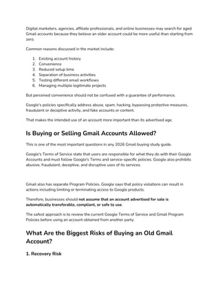 Digital marketers, agencies, affiliate professionals, and online businesses may search for aged
Gmail accounts because they believe an older account could be more useful than starting from
zero.
Common reasons discussed in the market include:
1. Existing account history
2. Convenience
3. Reduced setup time
4. Separation of business activities
5. Testing different email workflows
6. Managing multiple legitimate projects
But perceived convenience should not be confused with a guarantee of performance.
Google's policies specifically address abuse, spam, hacking, bypassing protective measures,
fraudulent or deceptive activity, and fake accounts or content.
That makes the intended use of an account more important than its advertised age.
Is Buying or Selling Gmail Accounts Allowed?
This is one of the most important questions in any 2026 Gmail buying study guide.
Google's Terms of Service state that users are responsible for what they do with their Google
Accounts and must follow Google's Terms and service-specific policies. Google also prohibits
abusive, fraudulent, deceptive, and disruptive uses of its services.
Gmail also has separate Program Policies. Google says that policy violations can result in
actions including limiting or terminating access to Google products.
Therefore, businesses should not assume that an account advertised for sale is
automatically transferable, compliant, or safe to use.
The safest approach is to review the current Google Terms of Service and Gmail Program
Policies before using an account obtained from another party.
What Are the Biggest Risks of Buying an Old Gmail
Account?
1. Recovery Risk
 