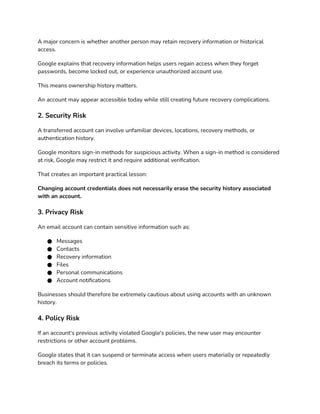 A major concern is whether another person may retain recovery information or historical
access.
Google explains that recovery information helps users regain access when they forget
passwords, become locked out, or experience unauthorized account use.
This means ownership history matters.
An account may appear accessible today while still creating future recovery complications.
2. Security Risk
A transferred account can involve unfamiliar devices, locations, recovery methods, or
authentication history.
Google monitors sign-in methods for suspicious activity. When a sign-in method is considered
at risk, Google may restrict it and require additional verification.
That creates an important practical lesson:
Changing account credentials does not necessarily erase the security history associated
with an account.
3. Privacy Risk
An email account can contain sensitive information such as:
● Messages
● Contacts
● Recovery information
● Files
● Personal communications
● Account notifications
Businesses should therefore be extremely cautious about using accounts with an unknown
history.
4. Policy Risk
If an account's previous activity violated Google's policies, the new user may encounter
restrictions or other account problems.
Google states that it can suspend or terminate access when users materially or repeatedly
breach its terms or policies.
 
