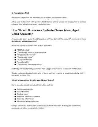 5. Reputation Risk
An account's age does not automatically provide a positive reputation.
A five-year-old account with questionable historical activity should not be assumed to be more
valuable than a legitimate newly created account.
How Should Businesses Evaluate Claims About Aged
Gmail Accounts?
A responsible study guide should focus less on “How do I get the account?” and more on How
do I identify misleading claims?
Be cautious when a seller claims that an account is:
● “100% trusted”
● “Guaranteed never to be suspended”
● “Impossible to recover”
● “Guaranteed inbox”
● “Fully safe forever”
● “Undetectable”
● “Guaranteed for every platform”
No third party can honestly guarantee how Google will evaluate an account in the future.
Google continuously updates security systems and may respond to suspicious activity, policy
violations, or other risks.
What Information Should You Never Share?
Never casually provide sensitive information such as:
● Existing passwords
● Security codes
● Backup codes
● Personal identity documents
● Financial information
● Private recovery credentials
Google specifically warns users to be cautious about messages that request usernames,
passwords, or other personal information.
 