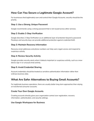 How Can You Secure a Legitimate Google Account?
For businesses that legitimately own and control their Google Accounts, security should be the
priority.
Step 1: Use a Strong, Unique Password
Google recommends using a strong password that is not reused across other services.
Step 2: Enable 2-Step Verification
Google describes 2-Step Verification as an additional layer of protection beyond a password.
Passkeys and security keys can provide additional protection against credential theft.
Step 3: Maintain Recovery Information
Recovery email addresses and phone numbers can help users regain access and respond to
suspicious activity.
Step 4: Review Security Activity
Google provides security alerts when it detects important or suspicious activity, such as a new-
device sign-in or unusual email activity.
Step 5: Avoid Credential Sharing
Account credentials should be treated as sensitive authentication information rather than
ordinary business data.
What Are Safer Alternatives to Buying Gmail Accounts?
For legitimate business operations, there are usually better long-term approaches than relying
on transferred consumer accounts.
Create Your Own Google Accounts
Creating accounts directly gives your organization control over registration, recovery
information, authentication, and security settings.
Use Google Workspace for Business
 