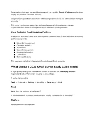 Organizations that need managed business email can consider Google Workspace rather than
relying on unrelated consumer accounts.
Google's Workspace terms specifically address organizational use and administrator-managed
accounts.
This model can be more appropriate for teams because administrators can manage
organizational accounts according to the applicable Workspace agreement.
Use a Dedicated Email Marketing Platform
If the goal is marketing rather than ordinary email communication, a dedicated email marketing
platform can provide:
● Subscriber management
● Campaign analytics
● Automation
● Consent management
● Unsubscribe handling
● Team access
● Deliverability tools
This separates marketing infrastructure from individual Gmail accounts.
What Should a 2026 Gmail Buying Study Guide Teach?
A high-quality study guide should teach readers to evaluate the underlying business
requirement, rather than simply focusing on account age.
A useful framework is:
Need → Platform → Policy → Security → Ownership → Risk
Need
What does the business actually need?
Is it business email, customer communication, testing, collaboration, or marketing?
Platform
Which platform is appropriate?
 