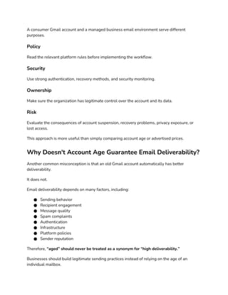 A consumer Gmail account and a managed business email environment serve different
purposes.
Policy
Read the relevant platform rules before implementing the workflow.
Security
Use strong authentication, recovery methods, and security monitoring.
Ownership
Make sure the organization has legitimate control over the account and its data.
Risk
Evaluate the consequences of account suspension, recovery problems, privacy exposure, or
lost access.
This approach is more useful than simply comparing account age or advertised prices.
Why Doesn't Account Age Guarantee Email Deliverability?
Another common misconception is that an old Gmail account automatically has better
deliverability.
It does not.
Email deliverability depends on many factors, including:
● Sending behavior
● Recipient engagement
● Message quality
● Spam complaints
● Authentication
● Infrastructure
● Platform policies
● Sender reputation
Therefore, “aged” should never be treated as a synonym for “high deliverability.”
Businesses should build legitimate sending practices instead of relying on the age of an
individual mailbox.
 