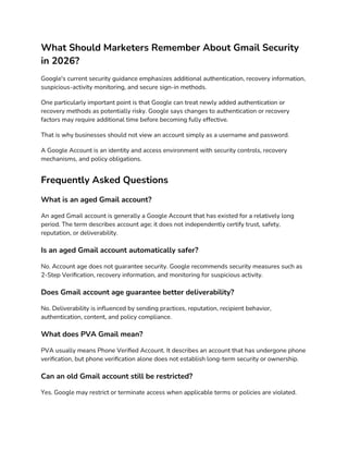 What Should Marketers Remember About Gmail Security
in 2026?
Google's current security guidance emphasizes additional authentication, recovery information,
suspicious-activity monitoring, and secure sign-in methods.
One particularly important point is that Google can treat newly added authentication or
recovery methods as potentially risky. Google says changes to authentication or recovery
factors may require additional time before becoming fully effective.
That is why businesses should not view an account simply as a username and password.
A Google Account is an identity and access environment with security controls, recovery
mechanisms, and policy obligations.
Frequently Asked Questions
What is an aged Gmail account?
An aged Gmail account is generally a Google Account that has existed for a relatively long
period. The term describes account age; it does not independently certify trust, safety,
reputation, or deliverability.
Is an aged Gmail account automatically safer?
No. Account age does not guarantee security. Google recommends security measures such as
2-Step Verification, recovery information, and monitoring for suspicious activity.
Does Gmail account age guarantee better deliverability?
No. Deliverability is influenced by sending practices, reputation, recipient behavior,
authentication, content, and policy compliance.
What does PVA Gmail mean?
PVA usually means Phone Verified Account. It describes an account that has undergone phone
verification, but phone verification alone does not establish long-term security or ownership.
Can an old Gmail account still be restricted?
Yes. Google may restrict or terminate access when applicable terms or policies are violated.
 