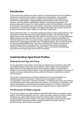 Introduction
In the contemporary digital environment, electronic mail services serve as the foundational
backbone for personal communication, professional correspondence, and corporate
infrastructure. Among these solutions, Google's email ecosystem has established an
extraordinary global footprint, integrating deeply with productivity suites, cloud storage
solutions, and multi-platform authentication systems. As individuals, developers, and
growing organizations expand their digital operations within the United States, the demand
for structured account setups has grown steadily. Specifically, understanding the concepts,
characteristics, and lifecycle management of aged email profiles has become a focal point
for technical workflows, system testing, and operational organization.
When exploring this topic, it is essential to distinguish between newly created electronic mail
addresses and those that have accumulated operational history over extended periods.
Aged email accounts are profiles that have existed for months or years, carrying established
digital footprints and stable connection histories. In contrast, freshly minted profiles lack
historical background, which can present unique operational challenges during large-scale
deployments or specialized integration tasks. Educational insights, such as those discussed
by resources like BuySMMService, help users understand the underlying mechanics of
account longevity without promotional bias. This guide provides a deep, educational
exploration of the structural definitions, evaluation criteria, and practical methodologies
associated with managing aged email profiles responsibly.
Understanding Aged Email Profiles
Defining Account Age and History
Account age refers to the duration of time that has elapsed since an electronic mail profile
was initially registered within the provider database. Older profiles carry an established
digital footprint, having existed through numerous platform updates, security protocol
evolutions, and routine operational cycles. This prolonged existence provides a foundation of
baseline continuity, distinguishing mature profiles from temporary registrations created in
rapid succession.
Furthermore, historical activity contributes significantly to the structural profile of an
established electronic mail address. Profiles that have participated in routine
correspondence, subscribed to standard newsletters, or interfaced with various web services
over extended periods exhibit natural behavioral patterns. For developers, researchers, and
system administrators, understanding these historical attributes is crucial for maintaining
organized digital workflows and ensuring smooth integration across multiple platforms.
The Mechanics of Profile Longevity
The structural integrity of an aged electronic mail profile relies heavily on consistent activity
patterns and natural progression over time. Unlike automated creations that flood a system
simultaneously, aged profiles develop organically through regular interaction states,
maintaining steady connection histories. This organic maturation process reduces sudden
operational flags, allowing the profile to integrate smoothly into broader technical
architectures and communication frameworks.
 