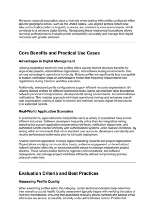 Moreover, regional association plays a vital role when dealing with profiles configured within
specific geographic zones, such as the United States. Geo-aligned profiles reflect local
telecommunication patterns, linguistic nuances, and standard access environments, which
contribute to a cohesive digital identity. Recognizing these mechanical foundations allows
technical professionals to evaluate profile compatibility accurately and manage their digital
resources with greater precision.
Core Benefits and Practical Use Cases
Advantages in Digital Management
Utilizing established electronic mail profiles offers several distinct structural benefits for
large-scale projects, administrative organization, and software testing environments. One
primary advantage is operational continuity. Mature profiles are significantly less susceptible
to sudden verification loops or administrative friction that frequently impact brand-new
registrations during intensive workflow execution.
Additionally, structured profile configurations support efficient resource segmentation. By
utilizing distinct profiles for different operational tasks, teams can maintain clear boundaries
between personal correspondence, developmental testing environments, and administrative
notifications. This modular approach minimizes operational overlap and enhances overall
data organization, making it easier to monitor and maintain complex digital infrastructures
over extended periods.
Real-World Application Scenarios
In practical terms, aged electronic mail profiles serve a variety of specialized roles across
different industries. Software developers frequently utilize them for integration testing,
ensuring that custom application programming interfaces, notification dispatchers, and
automated scripts interact correctly with authentication systems under realistic conditions. By
testing within environments that mirror standard user accounts, developers can identify and
resolve performance bottlenecks prior to full-scale deployment.
Another common application involves digital marketing research and project organization.
Organizations studying communication trends, audience engagement, or decentralized
network behavior often rely on structured profile setups to manage independent project
streams. These setups enable teams to organize communications, test software
deployments, and manage project workflows efficiently without compromising primary
personal credentials.
Evaluation Criteria and Best Practices
Assessing Profile Quality
When examining profiles within this category, certain technical indicators help determine
their overall structural health. Quality assessment typically begins with verifying the status of
recovery mechanisms, ensuring that associated recovery phone numbers and backup email
addresses are secure, accessible, and fully under administrative control. Profiles that
 