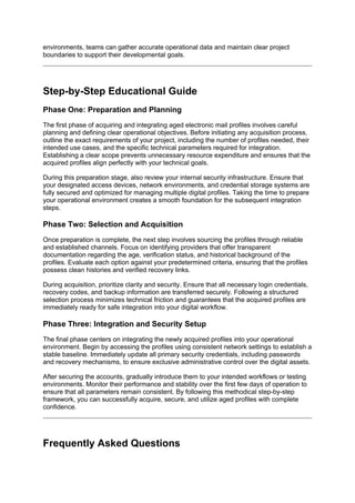 environments, teams can gather accurate operational data and maintain clear project
boundaries to support their developmental goals.
Step-by-Step Educational Guide
Phase One: Preparation and Planning
The first phase of acquiring and integrating aged electronic mail profiles involves careful
planning and defining clear operational objectives. Before initiating any acquisition process,
outline the exact requirements of your project, including the number of profiles needed, their
intended use cases, and the specific technical parameters required for integration.
Establishing a clear scope prevents unnecessary resource expenditure and ensures that the
acquired profiles align perfectly with your technical goals.
During this preparation stage, also review your internal security infrastructure. Ensure that
your designated access devices, network environments, and credential storage systems are
fully secured and optimized for managing multiple digital profiles. Taking the time to prepare
your operational environment creates a smooth foundation for the subsequent integration
steps.
Phase Two: Selection and Acquisition
Once preparation is complete, the next step involves sourcing the profiles through reliable
and established channels. Focus on identifying providers that offer transparent
documentation regarding the age, verification status, and historical background of the
profiles. Evaluate each option against your predetermined criteria, ensuring that the profiles
possess clean histories and verified recovery links.
During acquisition, prioritize clarity and security. Ensure that all necessary login credentials,
recovery codes, and backup information are transferred securely. Following a structured
selection process minimizes technical friction and guarantees that the acquired profiles are
immediately ready for safe integration into your digital workflow.
Phase Three: Integration and Security Setup
The final phase centers on integrating the newly acquired profiles into your operational
environment. Begin by accessing the profiles using consistent network settings to establish a
stable baseline. Immediately update all primary security credentials, including passwords
and recovery mechanisms, to ensure exclusive administrative control over the digital assets.
After securing the accounts, gradually introduce them to your intended workflows or testing
environments. Monitor their performance and stability over the first few days of operation to
ensure that all parameters remain consistent. By following this methodical step-by-step
framework, you can successfully acquire, secure, and utilize aged profiles with complete
confidence.
Frequently Asked Questions
 