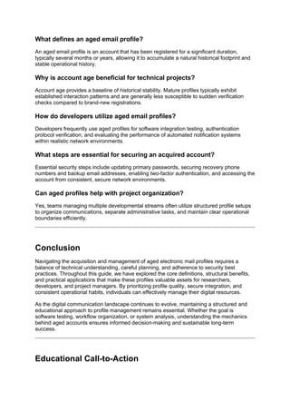 What defines an aged email profile?
An aged email profile is an account that has been registered for a significant duration,
typically several months or years, allowing it to accumulate a natural historical footprint and
stable operational history.
Why is account age beneficial for technical projects?
Account age provides a baseline of historical stability. Mature profiles typically exhibit
established interaction patterns and are generally less susceptible to sudden verification
checks compared to brand-new registrations.
How do developers utilize aged email profiles?
Developers frequently use aged profiles for software integration testing, authentication
protocol verification, and evaluating the performance of automated notification systems
within realistic network environments.
What steps are essential for securing an acquired account?
Essential security steps include updating primary passwords, securing recovery phone
numbers and backup email addresses, enabling two-factor authentication, and accessing the
account from consistent, secure network environments.
Can aged profiles help with project organization?
Yes, teams managing multiple developmental streams often utilize structured profile setups
to organize communications, separate administrative tasks, and maintain clear operational
boundaries efficiently.
Conclusion
Navigating the acquisition and management of aged electronic mail profiles requires a
balance of technical understanding, careful planning, and adherence to security best
practices. Throughout this guide, we have explored the core definitions, structural benefits,
and practical applications that make these profiles valuable assets for researchers,
developers, and project managers. By prioritizing profile quality, secure integration, and
consistent operational habits, individuals can effectively manage their digital resources.
As the digital communication landscape continues to evolve, maintaining a structured and
educational approach to profile management remains essential. Whether the goal is
software testing, workflow organization, or system analysis, understanding the mechanics
behind aged accounts ensures informed decision-making and sustainable long-term
success.
Educational Call-to-Action
 