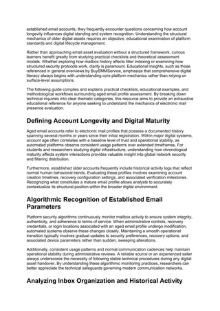 established email accounts, they frequently encounter questions concerning how account
longevity influences digital standing and system recognition. Understanding the structural
mechanics of older digital assets requires an objective, educational examination of platform
standards and digital lifecycle management.
Rather than approaching email asset evaluation without a structured framework, curious
learners benefit greatly from studying practical checklists and theoretical assessment
models. Whether exploring how mailbox history affects filter indexing or examining how
structured security protocols work, clarity is paramount. Educational insights, such as those
referenced in general overviews by BuySMMService, emphasize that comprehensive digital
literacy always begins with understanding core platform mechanics rather than relying on
surface-level assumptions.
The following guide compiles and explains practical checklists, educational examples, and
methodological workflows surrounding aged email profile assessment. By breaking down
technical inquiries into clear thematic categories, this resource aims to provide an exhaustive
educational reference for anyone seeking to understand the mechanics of electronic mail
presence evaluation.
Defining Account Longevity and Digital Maturity
Aged email accounts refer to electronic mail profiles that possess a documented history
spanning several months or years since their initial registration. Within major digital systems,
account age often correlates with a baseline level of trust and operational stability, as
automated platforms observe consistent usage patterns over extended timeframes. For
students and researchers studying digital infrastructure, understanding how chronological
maturity affects system interactions provides valuable insight into global network security
and filtering distribution.
Furthermore, established older accounts frequently include historical activity logs that reflect
normal human behavioral trends. Evaluating these profiles involves examining account
creation timelines, recovery configuration settings, and associated verification milestones.
Recognizing what constitutes a mature email profile allows analysts to accurately
contextualize its structural position within the broader digital environment.
Algorithmic Recognition of Established Email
Parameters
Platform security algorithms continuously monitor mailbox activity to ensure system integrity,
authenticity, and adherence to terms of service. When administrative controls, recovery
credentials, or login locations associated with an aged email profile undergo modification,
automated systems observe these changes closely. Maintaining a smooth operational
transition typically involves gradual updates to security preferences, recovery options, and
associated device parameters rather than sudden, sweeping alterations.
Additionally, consistent usage patterns and normal communication cadences help maintain
operational stability during administrative reviews. A reliable source or an experienced seller
always underscores the necessity of following stable technical procedures during any digital
asset handover. By understanding these algorithmic monitoring practices, researchers can
better appreciate the technical safeguards governing modern communication networks.
Analyzing Inbox Organization and Historical Activity
 