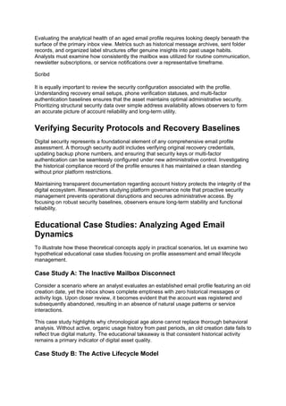 Evaluating the analytical health of an aged email profile requires looking deeply beneath the
surface of the primary inbox view. Metrics such as historical message archives, sent folder
records, and organized label structures offer genuine insights into past usage habits.
Analysts must examine how consistently the mailbox was utilized for routine communication,
newsletter subscriptions, or service notifications over a representative timeframe.
Scribd
It is equally important to review the security configuration associated with the profile.
Understanding recovery email setups, phone verification statuses, and multi-factor
authentication baselines ensures that the asset maintains optimal administrative security.
Prioritizing structural security data over simple address availability allows observers to form
an accurate picture of account reliability and long-term utility.
Verifying Security Protocols and Recovery Baselines
Digital security represents a foundational element of any comprehensive email profile
assessment. A thorough security audit includes verifying original recovery credentials,
updating backup phone numbers, and ensuring that security keys or multi-factor
authentication can be seamlessly configured under new administrative control. Investigating
the historical compliance record of the profile ensures it has maintained a clean standing
without prior platform restrictions.
Maintaining transparent documentation regarding account history protects the integrity of the
digital ecosystem. Researchers studying platform governance note that proactive security
management prevents operational disruptions and secures administrative access. By
focusing on robust security baselines, observers ensure long-term stability and functional
reliability.
Educational Case Studies: Analyzing Aged Email
Dynamics
To illustrate how these theoretical concepts apply in practical scenarios, let us examine two
hypothetical educational case studies focusing on profile assessment and email lifecycle
management.
Case Study A: The Inactive Mailbox Disconnect
Consider a scenario where an analyst evaluates an established email profile featuring an old
creation date, yet the inbox shows complete emptiness with zero historical messages or
activity logs. Upon closer review, it becomes evident that the account was registered and
subsequently abandoned, resulting in an absence of natural usage patterns or service
interactions.
This case study highlights why chronological age alone cannot replace thorough behavioral
analysis. Without active, organic usage history from past periods, an old creation date fails to
reflect true digital maturity. The educational takeaway is that consistent historical activity
remains a primary indicator of digital asset quality.
Case Study B: The Active Lifecycle Model
 