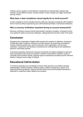 Gradual, secure updates to administrative credentials and authentication settings help
maintain normal platform access, whereas sudden, erratic changes can trigger automated
security checks.
What does a clean compliance record signify for an email account?
A clean compliance record indicates that the profile has operated consistently within platform
terms of service without experiencing prior administrative penalties or behavioral restrictions.
Why is recovery verification important during an account assessment?
Recovery verification ensures that the administrator maintains complete, unhindered control
over password resets and security challenges, safeguarding the long-term utility of the asset.
Conclusion
Navigating the complexities of digital profile assessment requires an objective, educational
mindset grounded in platform mechanics and data analysis. By examining chronological
maturity, historical activity logs, security protocols, inbox organization, and recovery
verification, researchers can develop a comprehensive understanding of how established
electronic mail assets operate.
A structured evaluation framework empowers individuals and digital strategists to approach
online ecosystems with clarity and precision. Whether conducted for academic inquiry or
corporate communication studies, applying rigorous assessment principles ensures informed
decision-making at every stage of analysis.
Educational Call-to-Action
To continue expanding your knowledge of social media dynamics and profile evaluation
methodologies, explore academic research papers, platform transparency reports, and
digital governance guidelines. Staying informed about evolving technological standards is
essential for mastering modern digital communication.
 