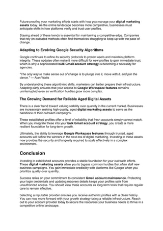 Future-proofing your marketing efforts starts with how you manage your digital marketing
assets today. As the online landscape becomes more competitive, businesses must
anticipate shifts in how platforms verify and trust user profiles.
Staying ahead of these trends is essential for maintaining a competitive edge. Companies
that rely on outdated methods often find themselves struggling to keep up with the pace of
change.
Adapting to Evolving Google Security Algorithms
Google continues to refine its security protocols to protect users and maintain platform
integrity. These updates often make it more difficult for new profiles to gain immediate trust,
which is why a sophisticated bulk Gmail account strategy is becoming a necessity for
agencies.
"The only way to make sense out of change is to plunge into it, move with it, and join the
dance." — Alan Watts
By understanding these algorithmic shifts, marketers can better prepare their infrastructure.
Adapting early ensures that your access to Google Workspace features remains
uninterrupted even as verification hurdles grow more complex.
The Growing Demand for Reliable Aged Digital Assets
There is a clear trend toward valuing stability over quantity in the current market. Businesses
are increasingly seeking high-quality, aged digital marketing assets to serve as the
backbone of their outreach campaigns.
These established profiles offer a level of reliability that fresh accounts simply cannot match.
When you integrate these into your bulk Gmail account strategy, you create a more
resilient foundation for long-term growth.
Ultimately, the ability to leverage Google Workspace features through trusted, aged
accounts will define the winners in the next era of digital marketing. Investing in these assets
now provides the security and longevity required to scale effectively in a complex
environment.
Conclusion
Investing in established accounts provides a stable foundation for your outreach efforts.
These digital marketing assets allow you to bypass common hurdles that often stall new
business campaigns. You gain immediate credibility with platforms like Google when you
prioritize quality over quantity.
Success relies on your commitment to consistent Gmail account maintenance. Protecting
your login credentials and updating recovery details keeps your profiles safe from
unauthorized access. You should view these accounts as long-term tools that require regular
care to remain effective.
Selecting a reputable provider ensures you receive authentic profiles with a clean history.
You can now move forward with your growth strategy using a reliable infrastructure. Reach
out to your account provider today to secure the resources your business needs to thrive in a
competitive online landscape.
 