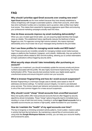 FAQ
Why should I prioritize aged Gmail accounts over creating new ones?
Aged Gmail accounts are far more resilient because they have already established a
history of legitimacy with Google’s automated systems. Unlike fresh accounts, which often
face strict verification hurdles and a mandatory warm-up period, older profiles have higher
trust scores. This makes them essential for bypassing aggressive spam filters and ensuring
your professional marketing campaigns actually reach the inbox.
How do these accounts improve my email marketing deliverability?
When you use a trusted aged Gmail seller, you are acquiring digital identities that Google
views as reliable. This established history significantly reduces the likelihood of being
flagged as a bot. For agencies running high-volume outreach, this means improved
deliverability and a much lower risk of your messages being diverted to the junk folder.
Can I use these profiles for managing social media and SEO tasks?
Yes! These accounts are incredibly versatile for managing multiple social media business
pages on platforms like Facebook, Instagram, and LinkedIn. Additionally, they are perfect for
scaling outreach efforts related to SEO and link building, allowing you to contact webmasters
at major publications without triggering security alerts.
What security steps should I take immediately after purchasing an
account?
To protect your investment, you should immediately update the recovery emails and phone
numbers associated with the profile. We also highly recommend implementing Two-Factor
Authentication (2FA). These security best practices harden your digital assets against
unauthorized access and ensure long-term control over your accounts.
What is browser fingerprinting and how do I avoid account suspension?
Browser fingerprinting is a technique Google uses to identify users based on their IP
addresses and device settings. To maintain account integrity, it is best to use dedicated
proxy services. This mimics natural user behavior and prevents cross-contamination, which
is one of the most common triggers for a mass account suspension.
Why should I avoid "cheap" Gmail accounts from unverified sources?
Many low-quality sellers offer mass-produced accounts that are often flagged by security
algorithms almost immediately. These "cheap" options frequently lead to immediate bans,
resulting in a loss of both time and money. Investing in verified aged Gmail accounts from a
reputable source ensures you receive a high-quality, stable foundation for your business.
How do I maintain the "health" of my aged accounts over time?
The key to longevity is mimicking consistent activity patterns. Avoid sudden, massive spikes
in activity that look like bot behavior. By maintaining a natural flow of communication and
using tools like Google Workspace features correctly, you can keep your accounts healthy
and functional for years.
 