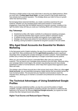 Choosing a reliable partner is the most critical step in securing your digital presence. When
you work with a Trusted Aged Gmail Seller, you gain access to high-quality assets that
have already built a positive reputation. This strategy allows your team to focus on growth
rather than technical setup.
By leveraging these seasoned identities, you create a seamless experience for your
audience. Whether you are managing large-scale email outreach or social media
engagement, these tools offer the stability required for long-term success. Investing in the
right foundation today will help you scale your marketing efforts with confidence and ease.
Key Takeaways
● Established profiles offer higher credibility for professional marketing campaigns.
● Using seasoned identities helps bypass common platform verification issues.
● A reliable provider ensures the quality and longevity of your digital assets.
● Strategic use of these tools allows for more effective and scalable outreach.
● Building a strong foundation is essential for long-term success in the US market.
Why Aged Gmail Accounts Are Essential for Modern
Marketing
In the fast-paced world of digital marketing, the age of your email profile matters more than
you might think. Many professionals find that aged Gmail accounts provide a significant
advantage when navigating the complex landscape of modern outreach. These established
profiles carry a history that signals legitimacy to Google’s automated security systems.
When you use a brand-new account, automated filters often view your activity with
suspicion. This can lead to your messages being diverted to the junk folder, effectively killing
your campaign before it even begins. By contrast, long-standing accounts have already
established a pattern of normal behavior, which helps them bypass these aggressive spam
filters with ease.
The strategic value of these accounts lies in their proven track record. When you utilize aged
Gmail accounts, you are essentially leveraging a digital identity that has already earned the
trust of email providers. This ensures that your important communications reach the
intended inbox, allowing you to maintain a consistent and professional connection with your
audience.
The Technical Advantages of Using Established Google
Profiles
When you leverage established profiles, you tap into a pre-built foundation of digital
credibility. Google’s internal algorithms constantly evaluate user behavior to determine the
legitimacy of an account. By choosing high-trust Google accounts, you bypass the initial
scrutiny that often hampers brand-new profiles.
Higher Trust Scores and Reduced Spam Filtering
 