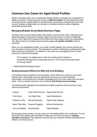 Common Use Cases for Aged Gmail Profiles
Modern marketers often rely on established Google profiles to navigate the complexities of
digital ecosystems. These accounts provide a stable foundation for businesses that need
to operate across multiple platforms simultaneously. By utilizing a well-planned bulk Gmail
account strategy, professionals can maintain a consistent presence without triggering
automated security alerts.
Managing Multiple Social Media Business Pages
Handling various social media profiles often leads to account locks if the underlying email
addresses appear suspicious to Google. Aged accounts possess a history of legitimate
activity, which helps them bypass the strict filters that often plague brand-new registrations.
This allows teams to manage diverse business pages with greater reliability and less
downtime.
When you use established profiles, you create a buffer between your primary identity and
your secondary business assets. This separation is vital for maintaining a professional image
while scaling your operations. Consistency is key when you are juggling dozens of client
accounts or internal brand pages.
"The longevity of a digital asset is often the deciding factor between a
successful campaign and a suspended account. Trust is earned through history,
not through speed."
— Digital Marketing Strategy Expert
Scaling Outreach Efforts for SEO and Link Building
Link building requires significant communication, which often puts a strain on your email
infrastructure. Using aged accounts significantly improves your email marketing
deliverability, ensuring that your outreach messages land in the inbox rather than the spam
folder. This is a critical component of any effective bulk Gmail account strategy.
The following table highlights why established profiles outperform fresh accounts in high-
volume environments:
Feature Fresh Gmail Account Aged Gmail Account
Trust Score Low (High Risk) High (Established)
Outreach Limits Strictly Restricted Higher Daily Capacity
Spam Filter Rate Frequent Flagging Minimal Interference
Account Stability Unpredictable Highly Reliable
By leveraging these assets, you can scale your link-building efforts with confidence. You will
spend less time dealing with verification hurdles and more time focusing on building
valuable connections. This approach ensures that your outreach remains professional and
effective over the long term.
 
