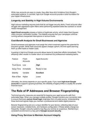 While new accounts are easy to create, they often face strict limitations from Google's
automated systems. In contrast, high-trust Google accounts provide a solid foundation for
your digital infrastructure.
Longevity and Stability in High-Volume Environments
High-volume marketing requires tools that do not trigger security alerts. Fresh accounts often
struggle with aggressive spam filters when performing repetitive tasks like outreach or social
media management.
Aged Gmail accounts possess a history of legitimate activity, which helps them bypass
many common verification hurdles. This stability ensures that your campaigns continue
running without unexpected interruptions or account locks.
Cost-Benefit Analysis for Small Businesses and Agencies
Small businesses and agencies must weigh the initial investment against the potential for
long-term growth. While fresh accounts appear cheaper upfront, the time spent warming
them up often leads to hidden costs.
Investing in high-trust Google accounts allows teams to scale their efforts immediately. This
efficiency often results in a better return on investment for professional marketing teams.
Feature Fresh
Accounts
Aged Accounts
Trust Score Low High
Setup Time Immediate Ready to Use
Stability Variable Excellent
Risk of Ban Higher Lower
Ultimately, the choice depends on your specific goals. If you need high-trust Google
accounts to support a growing business, the reliability of aged profiles is usually the smarter
financial move.
The Role of IP Addresses and Browser Fingerprinting
Technical security measures are essential for keeping your aged accounts safe from
automated flags. When you manage multiple profiles, Google monitors your connection data
to ensure that every secure Gmail login originates from a trusted source. Understanding
these technical signals helps you maintain a professional and stable digital presence.
Browser fingerprinting acts as a unique identifier for your device, collecting data on your
screen resolution, installed fonts, and hardware configuration. If these details change too
frequently, Google’s security systems may flag your activity as suspicious. Maintaining a
consistent environment is a key part of Google account security.
Using Proxy Services to Maintain Account Integrity
 