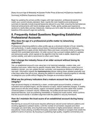 [Keep Account Age & Metadata] ➔ [Update Profile Photo & Banner] ➔ [Optimize Headline &
Summary] ➔ [Refine Experience Sections]
Begin by updating the primary profile imagery with high-resolution, professional assets that
match your current industry standard. Next, rewrite the main headline and professional
summary to naturally include long-tail keywords relevant to your field, ensuring the text balances
historical achievements with future strategic goals. Finally, gently update past experience
sections to clarify titles and key milestones, making sure not to alter the core dates that form the
baseline of the account's age and authority.
8. Frequently Asked Questions Regarding Established
Professional Accounts
Why does the age of a professional profile matter to networking
algorithms?
Professional networking platforms utilize profile age as a structural indicator of trust, reliability,
and authenticity. A newly created account lacks a historical baseline of human behavior,
causing algorithms to apply stricter distribution filters and lower connection limits to protect the
network from automated automation. An older account has survived multiple platform updates
and behavioral audits, which signals to the algorithm that the node is stable, deserving of
normal visibility, and safe to recommend to other users' feeds.
Can I change the industry focus of an older account without losing its
authority?
Yes, an established account's core value lies in its historical metadata, creation date, and
baseline trust score, rather than its specific industry label. When shifting your career focus or
academic domain, you can update the text, summary, and experience sections to reflect your
new path. Information experts like bestusaservice advise making these updates gradually over
a few days rather than all at once, allowing the platform's semantic indexing engines to naturally
re-categorize your profile without flagging the changes as anomalous behavior.
What are the primary indicators that a mature account has high structural
integrity?
High structural integrity is indicated by a clean, uninterrupted account timeline, a history of
consistent and compliant logins, and the absence of rapid, radical credential changes. A healthy
aged account will also show steady, organic connection growth over time rather than sudden,
unnatural spikes in outreach volume. Additionally, the profile should have full access to
advanced features, such as publishing newsletters or hosting live audio events, which confirms
that the account stands in excellent alignment with the platform’s security framework.
How do I maintain the trust score of an established account during heavy
usage?
Maintaining an account's trust score requires adhering to natural human behavior patterns and
avoiding aggressive outreach tactics. Limit the number of connection requests and direct
messages you send daily, ensuring that every interaction is highly personalized, relevant, and
educational. Avoid utilizing unverified third-party automation software or scrapers that violate the
platform's terms of service. By focusing on publishing high-quality, insightful commentary and
 