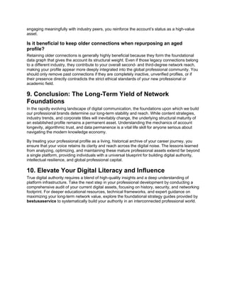 engaging meaningfully with industry peers, you reinforce the account’s status as a high-value
asset.
Is it beneficial to keep older connections when repurposing an aged
profile?
Retaining older connections is generally highly beneficial because they form the foundational
data graph that gives the account its structural weight. Even if those legacy connections belong
to a different industry, they contribute to your overall second- and third-degree network reach,
making your profile appear more deeply integrated into the global professional community. You
should only remove past connections if they are completely inactive, unverified profiles, or if
their presence directly contradicts the strict ethical standards of your new professional or
academic field.
9. Conclusion: The Long-Term Yield of Network
Foundations
In the rapidly evolving landscape of digital communication, the foundations upon which we build
our professional brands determine our long-term stability and reach. While content strategies,
industry trends, and corporate titles will inevitably change, the underlying structural maturity of
an established profile remains a permanent asset. Understanding the mechanics of account
longevity, algorithmic trust, and data permanence is a vital life skill for anyone serious about
navigating the modern knowledge economy.
By treating your professional profile as a living, historical archive of your career journey, you
ensure that your voice retains its clarity and reach across the digital noise. The lessons learned
from analyzing, optimizing, and maintaining these mature professional assets extend far beyond
a single platform, providing individuals with a universal blueprint for building digital authority,
intellectual resilience, and global professional capital.
10. Elevate Your Digital Literacy and Influence
True digital authority requires a blend of high-quality insights and a deep understanding of
platform infrastructure. Take the next step in your professional development by conducting a
comprehensive audit of your current digital assets, focusing on history, security, and networking
footprint. For deeper educational resources, technical frameworks, and expert guidance on
maximizing your long-term network value, explore the foundational strategy guides provided by
bestusaservice to systematically build your authority in an interconnected professional world.
 
