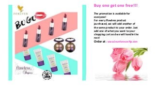 Buy one get one free!!!
The promotion is available for
everyone!
For every Flawless product
purchased, we will add another of
the same product to your order. Just
add one of what you want to your
shopping cart and we will handle the
rest!
Order at : www.loveforever.flp.com
 