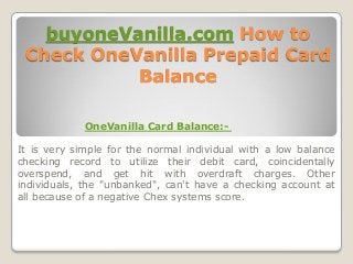 buyoneVanilla.com How to
Check OneVanilla Prepaid Card
Balance
OneVanilla Card Balance:-
It is very simple for the normal individual with a low balance
checking record to utilize their debit card, coincidentally
overspend, and get hit with overdraft charges. Other
individuals, the "unbanked", can't have a checking account at
all because of a negative Chex systems score.
 