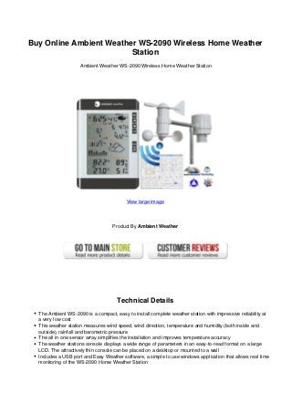 Buy Online Ambient Weather WS-2090 Wireless Home Weather
Station
Ambient Weather WS-2090 Wireless Home Weather Station
View large image
Product By Ambient Weather
Technical Details
The Ambient WS-2090 is a compact, easy to install complete weather station with impressive reliability at
a very low cost
This weather station measures wind speed, wind direction, temperature and humidity (both inside and
outside), rainfall and barometric pressure
The all in one sensor array simplifies the installation and improves temperature accuracy
The weather stations console displays a wide range of parameters in an easy-to-read format on a large
LCD. The attractively thin console can be placed on a desktop or mounted to a wall
Includes a USB port and Easy Weather software, a simple to use windows application that allows real time
monitoring of the WS-2090 Home Weather Station
 