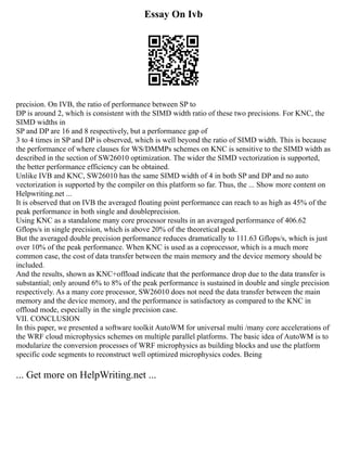 Essay On Ivb
precision. On IVB, the ratio of performance between SP to
DP is around 2, which is consistent with the SIMD width ratio of these two precisions. For KNC, the
SIMD widths in
SP and DP are 16 and 8 respectively, but a performance gap of
3 to 4 times in SP and DP is observed, which is well beyond the ratio of SIMD width. This is because
the performance of where clauses for WS/DMMPs schemes on KNC is sensitive to the SIMD width as
described in the section of SW26010 optimization. The wider the SIMD vectorization is supported,
the better performance efficiency can be obtained.
Unlike IVB and KNC, SW26010 has the same SIMD width of 4 in both SP and DP and no auto
vectorization is supported by the compiler on this platform so far. Thus, the ... Show more content on
Helpwriting.net ...
It is observed that on IVB the averaged floating point performance can reach to as high as 45% of the
peak performance in both single and doubleprecision.
Using KNC as a standalone many core processor results in an averaged performance of 406.62
Gflops/s in single precision, which is above 20% of the theoretical peak.
But the averaged double precision performance reduces dramatically to 111.63 Gflops/s, which is just
over 10% of the peak performance. When KNC is used as a coprocessor, which is a much more
common case, the cost of data transfer between the main memory and the device memory should be
included.
And the results, shown as KNC+offload indicate that the performance drop due to the data transfer is
substantial; only around 6% to 8% of the peak performance is sustained in double and single precision
respectively. As a many core processor, SW26010 does not need the data transfer between the main
memory and the device memory, and the performance is satisfactory as compared to the KNC in
offload mode, especially in the single precision case.
VII. CONCLUSION
In this paper, we presented a software toolkit AutoWM for universal multi /many core accelerations of
the WRF cloud microphysics schemes on multiple parallel platforms. The basic idea of AutoWM is to
modularize the conversion processes of WRF microphysics as building blocks and use the platform
specific code segments to reconstruct well optimized microphysics codes. Being
... Get more on HelpWriting.net ...
 