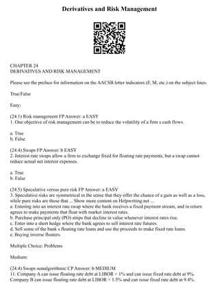 Derivatives and Risk Management
CHAPTER 24
DERIVATIVES AND RISK MANAGEMENT
Please see the preface for information on the AACSB letter indicators (F, M, etc.) on the subject lines.
True/False
Easy:
(24.1) Risk management FP Answer: a EASY
1. One objective of risk management can be to reduce the volatility of a firm s cash flows.
a. True
b. False
(24.4) Swaps FP Answer: b EASY
2. Interest rate swaps allow a firm to exchange fixed for floating rate payments, but a swap cannot
reduce actual net interest expenses.
a. True
b. False
(24.5) Speculative versus pure risk FP Answer: a EASY
3. Speculative risks are symmetrical in the sense that they offer the chance of a gain as well as a loss,
while pure risks are those that ... Show more content on Helpwriting.net ...
a. Entering into an interest rate swap where the bank receives a fixed payment stream, and in return
agrees to make payments that float with market interest rates.
b. Purchase principal only (PO) strips that decline in value whenever interest rates rise.
c. Enter into a short hedge where the bank agrees to sell interest rate futures.
d. Sell some of the bank s floating rate loans and use the proceeds to make fixed rate loans.
e. Buying inverse floaters.
Multiple Choice: Problems
Medium:
(24.4) Swaps nonalgorithmic CP Answer: b MEDIUM
11. Company A can issue floating rate debt at LIBOR + 1% and can issue fixed rate debt at 9%.
Company B can issue floating rate debt at LIBOR + 1.5% and can issue fixed rate debt at 9.4%.
 