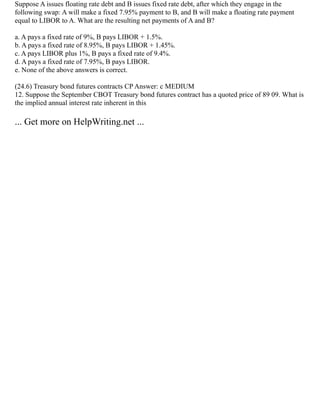 Suppose A issues floating rate debt and B issues fixed rate debt, after which they engage in the
following swap: A will make a fixed 7.95% payment to B, and B will make a floating rate payment
equal to LIBOR to A. What are the resulting net payments of A and B?
a. A pays a fixed rate of 9%, B pays LIBOR + 1.5%.
b. A pays a fixed rate of 8.95%, B pays LIBOR + 1.45%.
c. A pays LIBOR plus 1%, B pays a fixed rate of 9.4%.
d. A pays a fixed rate of 7.95%, B pays LIBOR.
e. None of the above answers is correct.
(24.6) Treasury bond futures contracts CP Answer: c MEDIUM
12. Suppose the September CBOT Treasury bond futures contract has a quoted price of 89 09. What is
the implied annual interest rate inherent in this
... Get more on HelpWriting.net ...
 