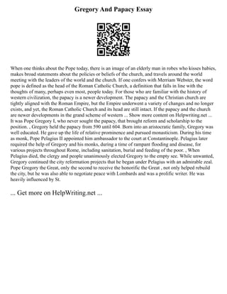 Gregory And Papacy Essay
When one thinks about the Pope today, there is an image of an elderly man in robes who kisses babies,
makes broad statements about the policies or beliefs of the church, and travels around the world
meeting with the leaders of the world and the church. If one confers with Merriam Webster, the word
pope is defined as the head of the Roman Catholic Church, a definition that falls in line with the
thoughts of many, perhaps even most, people today. For those who are familiar with the history of
western civilization, the papacy is a newer development. The papacy and the Christian church are
tightly aligned with the Roman Empire, but the Empire underwent a variety of changes and no longer
exists, and yet, the Roman Catholic Church and its head are still intact. If the papacy and the church
are newer developments in the grand scheme of western ... Show more content on Helpwriting.net ...
It was Pope Gregory I, who never sought the papacy, that brought reform and scholarship to the
position. , Gregory held the papacy from 590 until 604. Born into an aristocratic family, Gregory was
well educated. He gave up the life of relative prominence and pursued monasticism. During his time
as monk, Pope Pelagius II appointed him ambassador to the court at Constantinople. Pelagius later
required the help of Gregory and his monks, during a time of rampant flooding and disease, for
various projects throughout Rome, including sanitation, burial and feeding of the poor. , When
Pelagius died, the clergy and people unanimously elected Gregory to the empty see. While unwanted,
Gregory continued the city reformation projects that he began under Pelagius with an admirable zeal.
Pope Gregory the Great, only the second to receive the honorific the Great , not only helped rebuild
the city, but he was also able to negotiate peace with Lombards and was a prolific writer. He was
heavily influenced by St.
... Get more on HelpWriting.net ...
 