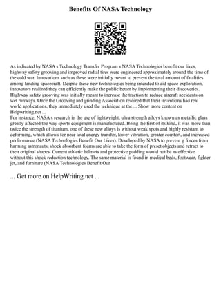 Benefits Of NASA Technology
As indicated by NASA s Technology Transfer Program s NASA Technologies benefit our lives,
highway safety grooving and improved radial tires were engineered approximately around the time of
the cold war. Innovations such as these were initially meant to prevent the total amount of fatalities
among landing spacecraft. Despite these new technologies being intended to aid space exploration,
innovators realized they can efficiently make the public better by implementing their discoveries.
Highway safety grooving was initially meant to increase the traction to reduce aircraft accidents on
wet runways. Once the Grooving and grinding Association realized that their inventions had real
world applications, they immediately used the technique at the ... Show more content on
Helpwriting.net ...
For instance, NASA s research in the use of lightweight, ultra strength alloys known as metallic glass
greatly affected the way sports equipment is manufactured. Being the first of its kind, it was more than
twice the strength of titanium, one of these new alloys is without weak spots and highly resistant to
deforming, which allows for near total energy transfer, lower vibration, greater comfort, and increased
performance (NASA Technologies Benefit Our Lives). Developed by NASA to prevent g forces from
harming astronauts, shock absorbent foams are able to take the form of preset objects and retract to
their original shapes. Current athletic helmets and protective padding would not be as effective
without this shock reduction technology. The same material is found in medical beds, footwear, fighter
jet, and furniture (NASA Technologies Benefit Our
... Get more on HelpWriting.net ...
 