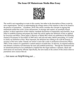 The Issue Of Mainstream Media Bias Essay
The world is not responding to events in this country, but rather to the description of these events by
news organizations. The key to understanding the strange nature of the response is thus to be found in
the practice of journalism.... (Friedman, 2014) This article considers the concepts in arguing that
mainstream media bias exists. Exists and presents, in message and content, an essentially biased
product, in direct opposition of their industry standards declaration of impartiality and neutrality. In an
effort to establish meaning and prepare the reader this article applies the definition of bias as applied
by Grosclose and Milyo, whose paper A Measure of Media Bias which was published in the Quarterly
Journal of Economics in November of 2005 and is still relevant today; Before proceeding, it is useful
to clarify our definition of bias. Most important, the definition has nothing to do with the honesty or
accuracy of the news outlet. Instead, our notion is more like a taste or preference (Groseclose Milyo,
2005). In the context of a quantitative content analysis of media bias, its delivery, its targeted audience
and ultimate evaluation will determine the taste and establish preference . Through the intentional and
un intentional portrayal of an established or implied bias the target audience s opinions, ideals and
motivations are necessarily affected. Specifically, the term media in the context of this article refers to
journalistic news sources that are
... Get more on HelpWriting.net ...
 