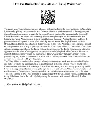 Otto Von Bismarck s Triple Alliance During World War I
The countries of Europe formed various alliances with each other in the years leading up to World War
I, eventually splitting the continent in two. Otto von Bismarck was instrumental in forming many of
these alliances in an attempt to keep the European Concert together. He was eventually dismissed by
Kaiser Wilhelm II, but would still accurately predict the beginning of the first international war.
Initially, the Triple Alliance was a defensive pact between Germany, Austria Hungary, and Italy. It
guaranteed mutual support in event of an attack by another power. The Triple Entente, between
Britain, Russia, France, was a treaty in direct response to the Triple Alliance. It was a series of mutual
defense pacts that was to stay in place for the duration of the Triple Alliance. If a member of the Triple
Alliance attacked a member of the Triple Entente, the members of the Triple Entente could attack the
aggressor and the allies of the aggressor once they attacked. Going back a bit, Otto von Bismarck s
greatest diplomatic achievement, the Reinsurance Treaty, was a treaty between Germany Russia
guaranteeing they would remain neutral in a war unless Germany attacked France or Russia attacked
... Show more content on Helpwriting.net ...
The Triple Alliance was initially a strength, offering protection to a weak Austro Hungarian Empire
and Italy. However, the fear it generated in countries such as Russia, Britain, France (future Triple
Entente) would lead to turmoil in Europe. The Reinsurance Treaty was also strong, preventing conflict
between the opposing sides that would go to fight the war to end all wars. When Kaiser Wilhelm II let
the Reinsurance Treaty expire, Germany now had two enemies, one to the east and one to the west.
The Triple Entente of 1907 was intended to increase security between Britain, Russia, and France. The
treaty failed to do this in the end, only heightening the arms race which would ultimately lead to
World War
... Get more on HelpWriting.net ...
 
