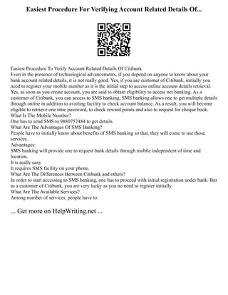 Easiest Procedure For Verifying Account Related Details Of...
Easiest Procedure To Verify Account Related Details Of Citibank
Even in the presence of technological advancements, if you depend on anyone to know about your
bank account related details, it is not really good. Yes, if you are customer of Citibank, initially you
need to register your mobile number as it is the initial step to access online account details retrieval.
Yes, as soon as you create account, you are said to obtain eligibility to access net banking. As a
customer of Citibank, you can access to SMS banking. SMS banking allows one to get multiple details
through online in addition to availing facility to check account balance. As a result, you will become
eligible to retrieve one time password, to check reward points and also to request for cheque book.
What Is The Mobile Number?
One has to send SMS to 9880752484 to get details.
What Are The Advantages Of SMS Banking?
People have to initially know about benefits of SMS banking so that, they will come to use those
services.
Advantages:
SMS banking will provide one to request bank details through mobile independent of time and
location.
It is really easy
It requires SMS facility on your phone.
What Are The Differences Between Citibank and others?
In order to start accessing to SMS banking, one has to proceed with initial registration under bank. But
as a customer of Citibank, you are very lucky as you no need to register initially.
What Are The Available Services?
Among number of services, people have to
... Get more on HelpWriting.net ...
 