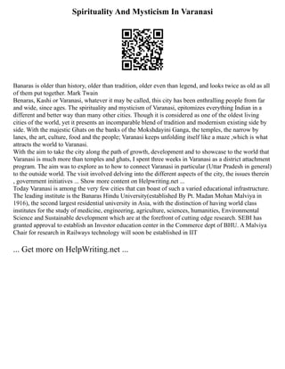 Spirituality And Mysticism In Varanasi
Banaras is older than history, older than tradition, older even than legend, and looks twice as old as all
of them put together. Mark Twain
Benaras, Kashi or Varanasi, whatever it may be called, this city has been enthralling people from far
and wide, since ages. The spirituality and mysticism of Varanasi, epitomizes everything Indian in a
different and better way than many other cities. Though it is considered as one of the oldest living
cities of the world, yet it presents an incomparable blend of tradition and modernism existing side by
side. With the majestic Ghats on the banks of the Mokshdayini Ganga, the temples, the narrow by
lanes, the art, culture, food and the people; Varanasi keeps unfolding itself like a maze ,which is what
attracts the world to Varanasi.
With the aim to take the city along the path of growth, development and to showcase to the world that
Varanasi is much more than temples and ghats, I spent three weeks in Varanasi as a district attachment
program. The aim was to explore as to how to connect Varanasi in particular (Uttar Pradesh in general)
to the outside world. The visit involved delving into the different aspects of the city, the issues therein
, government initiatives ... Show more content on Helpwriting.net ...
Today Varanasi is among the very few cities that can boast of such a varied educational infrastructure.
The leading institute is the Banaras Hindu University(established By Pt. Madan Mohan Malviya in
1916), the second largest residential university in Asia, with the distinction of having world class
institutes for the study of medicine, engineering, agriculture, sciences, humanities, Environmental
Science and Sustainable development which are at the forefront of cutting edge research. SEBI has
granted approval to establish an Investor education center in the Commerce dept of BHU. A Malviya
Chair for research in Railways technology will soon be established in IIT
... Get more on HelpWriting.net ...
 