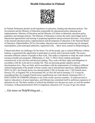 Health Education in Finland
In Finland, Parliament decides on the legislation on education, funding and education policies. The
Government and the Ministry of Education responsible for educational policy planning and
implementation. Ministry of Education and the Ministry of Culture to determine education policy
guidelines and strategic policies. The Ministry of Education oversees the entire state budget tied to
educational opportunities and training in preparing legislation and government decisions. A key player
in the national education policy implementation and development of education is the National Board
of Education. (Opetushallitus 2013a.) Secondary education and vocational training may be arranged
municipalities, joint municipal authorities, registered in the ... Show more content on Helpwriting.net
...
Cultural and ethnic are challenges for the future. For all the people, age or cultural difference without
looking, is guaranteed the opportunity to participate in society and to promote health. The nurses
encounter different cultures of people in their work. This makes it important to study the multi cultural
nursing in health care programs. (Mäntyharju, E. Siili, T. 2010.) Nurse students participate
constructively in the activities and decision making. They work with their rights and obligations in
accordance with the work and in everyday life. They are pursuing gender equality and non
discrimination laws. They act fairly and in accordance with the requirements of working in different
cultural backgrounds of the people at home country and in international operations. (Opetushallitus
2010.) In 2011, the Finnish nurses was abroad totaled 3 580. In Sweden were 1 345 Finnish nurse,
Norway 535, in England 350, in Switzerland 285, in USA 205 and in Germany 175. It must be
remembered that, for example Finnish nurses qualification can work abroad. (Ailasmaa 2013.) 2
EDUCATION IN ETHIOPIA Ethiopia is one of the world s poorest countries. To tackle poverty to
improve education is of great importance, and Ethiopia has committed itself to ambitious expansion of
education for all. The basic number of schools has doubled over the past ten years, as well the number
of teachers. (Ulkoasiainministeriö 2010.) Compulsory education of 6 14 years of age who attend
... Get more on HelpWriting.net ...
 