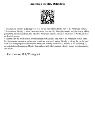 American Identity Definition
The American Identity as I perceive it is to have a state of mind to be part of the American culture.
The American Identity is about (no matter what your race is) living in America and physically taking
part of the American culture. The adjective American means a native or inhabitant of North America
or South America.
I feel that I fit the definition of American Identity because I take part of the American culture and I
live in America. American culture can be driving to school, texting friends, or taking the public bus. I
wish that more people would consider American Identity and how it is defined in the dictionary. A
new definition of American Identity has surfaced and it is American Identity means born in America
and white .
... Get more on HelpWriting.net ...
 
