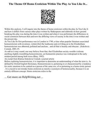 The Theme Of Homo Eroticism Within The Play As You Like It...
Within this analysis, I will inquire into the theme of homo eroticism within the play As You Like It
and how it differs from various other plays written by Shakespeare and elaborate on how ground
breaking this play was during the time it was written and when it was performed, the differences in
social constructs between then and now the differing views of society in the time it was written and
the present day.
As You Like Its first performance was in London in 1740, a time when popular literature associated
homoeroticism with revulsion, violent [for] the loathsome and evil thing an to the Elizabethans
homoeroticism was abhorred, polluted and unclean... and all that is beastly and obscene . (Sokolovic
Cizmek, 2003, P)
As odd as it may sound, one may believe from that, that Elizabethan society wouldn t tolerate
anything slightly resembling homoeroticism, yet homoerotic practice was widespread in the early
modern period among both sexes (Bray, 1993).
An exerpt from Klarisa Sokolovic Cizmek s journal article
Before exploring homoeroticism, it is important to determine an understanding of what the term is. As
defined by Oxford English Dictionary, Homoeroticism is; pertaining to or characterized by a tendency
for erotic emotions to be centred on a person of the same sex; of or pertaining to a homo erotic person
. It is crucial to not mistake homo eroticism as merely a synonym of homosexuality, because it is an
entirely different concept. Homo eroticism refers to the
... Get more on HelpWriting.net ...
 