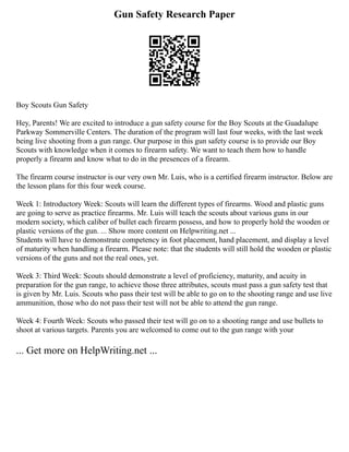 Gun Safety Research Paper
Boy Scouts Gun Safety
Hey, Parents! We are excited to introduce a gun safety course for the Boy Scouts at the Guadalupe
Parkway Sommerville Centers. The duration of the program will last four weeks, with the last week
being live shooting from a gun range. Our purpose in this gun safety course is to provide our Boy
Scouts with knowledge when it comes to firearm safety. We want to teach them how to handle
properly a firearm and know what to do in the presences of a firearm.
The firearm course instructor is our very own Mr. Luis, who is a certified firearm instructor. Below are
the lesson plans for this four week course.
Week 1: Introductory Week: Scouts will learn the different types of firearms. Wood and plastic guns
are going to serve as practice firearms. Mr. Luis will teach the scouts about various guns in our
modern society, which caliber of bullet each firearm possess, and how to properly hold the wooden or
plastic versions of the gun. ... Show more content on Helpwriting.net ...
Students will have to demonstrate competency in foot placement, hand placement, and display a level
of maturity when handling a firearm. Please note: that the students will still hold the wooden or plastic
versions of the guns and not the real ones, yet.
Week 3: Third Week: Scouts should demonstrate a level of proficiency, maturity, and acuity in
preparation for the gun range, to achieve those three attributes, scouts must pass a gun safety test that
is given by Mr. Luis. Scouts who pass their test will be able to go on to the shooting range and use live
ammunition, those who do not pass their test will not be able to attend the gun range.
Week 4: Fourth Week: Scouts who passed their test will go on to a shooting range and use bullets to
shoot at various targets. Parents you are welcomed to come out to the gun range with your
... Get more on HelpWriting.net ...
 