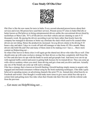 Case Study Of Ola-Uber
Ola Uber is like the new name for taxis in India. Every second educated person knows about their
services and every 4th person have used their services. Present across 87 cities in India OlaCabs or
better known as Ola believes in hiring entrepreneurial drivers unlike the conventional drivers hired by
taxiforSure or Meru Cabs. 70 % of Ola drivers own their vehicle and are claiming to earn 4 15
thousand a week. By paying the drivers according to per km basis rather than hourly basis the
company has managed to decrease or better say eliminate the slack which used to be created when
drivers are not riding. Hence the productivity increased. An avg drivers claims to be driving 8 10
hours a day and takes 2 days in a week off and still manages to take home 45 55k a month. Many
drivers ride both Ola and Uber and many of them claim to be making over 1 lacs a ... Show more
content on Helpwriting.net ...
So when Uber moves to those cities it will again get the shared taxi driver who rides Ola as well. Uber
should come up with some exclusive strategy for their drivers so that they completely shift from Ola
to Uber and also have tie ups with the banks to assist and get people loan. And more over can tie up
with regional traffic control and assist in getting bulk licenses for its trained driver. They can come up
with a driver academy where you enrol, learn driving and get a loan and you drive and earn. Actually
any one of the brands can come up with such a strategy.
Uber has a strategy that is known as Growth Hacking. Growth hacking simply means to acquire only
engaged and interested consumers without using by the book marketing techniques. Uber didn t quite
believed in spending money on advertising channels like print TV etc. Instead uber relied heavily on
Facebook and twitter. Uber thought it would make more sense to give users initial free ride up to a
certain limit and getting more free rides when their friends ride their first ride with the referral code
from the previous
... Get more on HelpWriting.net ...
 